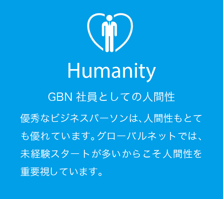Humanity GBN社員としての人間性 優秀なビジネスパーソンは、人間性もとても優れています。グローバルネットでは、未経験スタートが多いからこそ人間性を重要視しています。