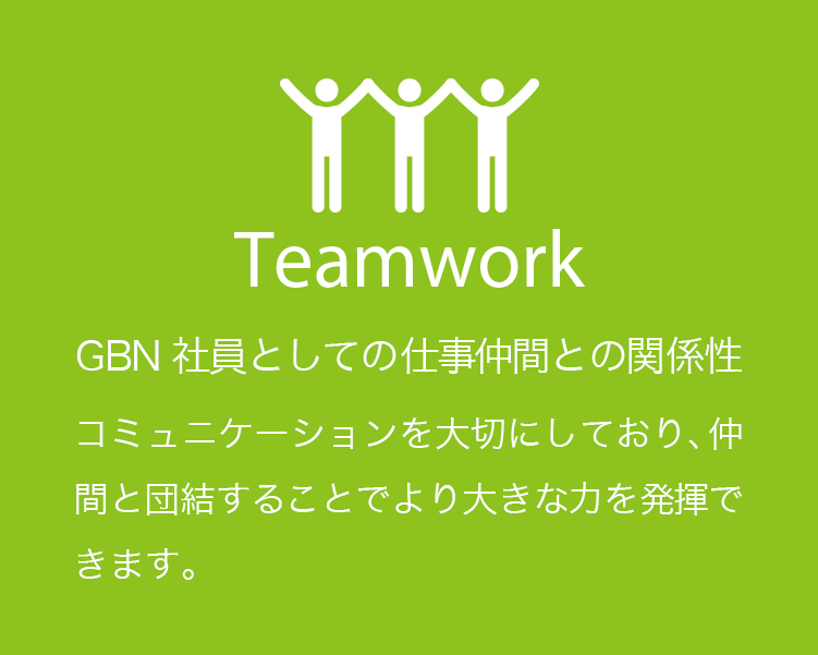 Teamwork GBN社員としての仕事仲間との関係性 コミュニケーションを大切にしており、仲間と団結することでより大きな力を発揮できます。