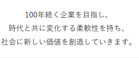 100年続く企業を目指し、 時代と共に変化する柔軟性を持ち、社会に新しい価値を創造していきます。