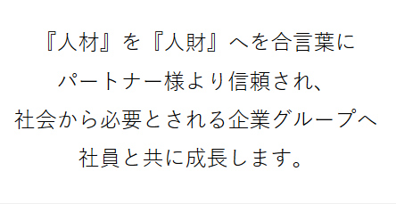 『人材』を『人財』へを合言葉にパートナー様より信頼され、社会から必要とされる企業グループへ社員と共に成長します。